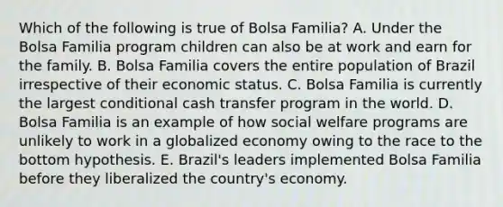 Which of the following is true of Bolsa Familia? A. Under the Bolsa Familia program children can also be at work and earn for the family. B. Bolsa Familia covers the entire population of Brazil irrespective of their economic status. C. Bolsa Familia is currently the largest conditional cash transfer program in the world. D. Bolsa Familia is an example of how social welfare programs are unlikely to work in a globalized economy owing to the race to the bottom hypothesis. E. Brazil's leaders implemented Bolsa Familia before they liberalized the country's economy.