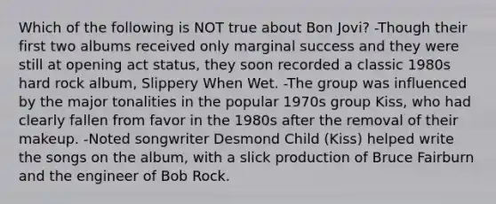 Which of the following is NOT true about Bon Jovi? -Though their first two albums received only marginal success and they were still at opening act status, they soon recorded a classic 1980s hard rock album, Slippery When Wet. -The group was influenced by the major tonalities in the popular 1970s group Kiss, who had clearly fallen from favor in the 1980s after the removal of their makeup. -Noted songwriter Desmond Child (Kiss) helped write the songs on the album, with a slick production of Bruce Fairburn and the engineer of Bob Rock.