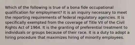 Which of the following is true of a bona fide occupational qualification for employment? It is an inquiry necessary to meet the reporting requirements of federal regulatory agencies. It is specifically exempted from the coverage of Title VII of the Civil Rights Act of 1964. It is the granting of preferential treatment to individuals or groups because of their race. It is a duty to adopt a hiring procedure that maximizes hiring of minority employees.