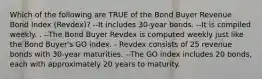 Which of the following are TRUE of the Bond Buyer Revenue Bond Index (Revdex)? --It includes 30-year bonds. --It is compiled weekly. . --The Bond Buyer Revdex is computed weekly just like the Bond Buyer's GO index. - Revdex consists of 25 revenue bonds with 30-year maturities. --The GO index includes 20 bonds, each with approximately 20 years to maturity.