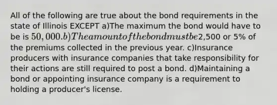 All of the following are true about the bond requirements in the state of Illinois EXCEPT a)The maximum the bond would have to be is 50,000. b)The amount of the bond must be2,500 or 5% of the premiums collected in the previous year. c)Insurance producers with insurance companies that take responsibility for their actions are still required to post a bond. d)Maintaining a bond or appointing insurance company is a requirement to holding a producer's license.