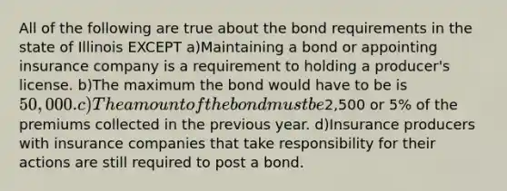 All of the following are true about the bond requirements in the state of Illinois EXCEPT a)Maintaining a bond or appointing insurance company is a requirement to holding a producer's license. b)The maximum the bond would have to be is 50,000. c)The amount of the bond must be2,500 or 5% of the premiums collected in the previous year. d)Insurance producers with insurance companies that take responsibility for their actions are still required to post a bond.