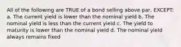 All of the following are TRUE of a bond selling above par, EXCEPT: a. The current yield is lower than the nominal yield b. The nominal yield is less than the current yield c. The yield to maturity is lower than the nominal yield d. The nominal yield always remains fixed