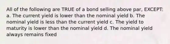 All of the following are TRUE of a bond selling above par, EXCEPT: a. The current yield is lower than the nominal yield b. The nominal yield is less than the current yield c. The yield to maturity is lower than the nominal yield d. The nominal yield always remains fixed