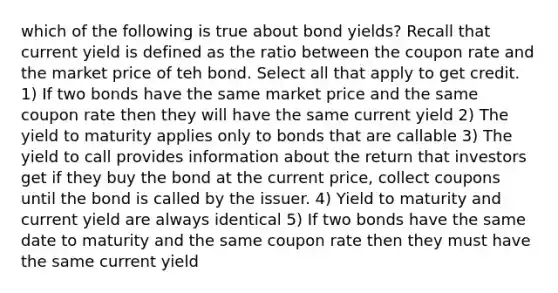 which of the following is true about bond yields? Recall that current yield is defined as the ratio between the coupon rate and the market price of teh bond. Select all that apply to get credit. 1) If two bonds have the same market price and the same coupon rate then they will have the same current yield 2) The yield to maturity applies only to bonds that are callable 3) The yield to call provides information about the return that investors get if they buy the bond at the current price, collect coupons until the bond is called by the issuer. 4) Yield to maturity and current yield are always identical 5) If two bonds have the same date to maturity and the same coupon rate then they must have the same current yield