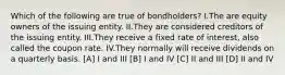 Which of the following are true of bondholders? I.The are equity owners of the issuing entity. II.They are considered creditors of the issuing entity. III.They receive a fixed rate of interest, also called the coupon rate. IV.They normally will receive dividends on a quarterly basis. [A] I and III [B] I and IV [C] II and III [D] II and IV