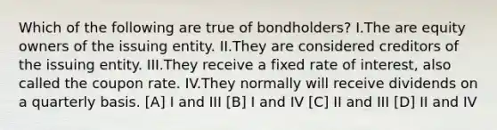 Which of the following are true of bondholders? I.The are equity owners of the issuing entity. II.They are considered creditors of the issuing entity. III.They receive a fixed rate of interest, also called the coupon rate. IV.They normally will receive dividends on a quarterly basis. [A] I and III [B] I and IV [C] II and III [D] II and IV