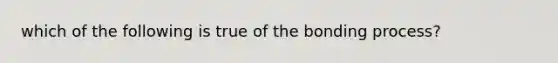 which of the following is true of the bonding process?