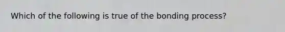 Which of the following is true of the bonding process?