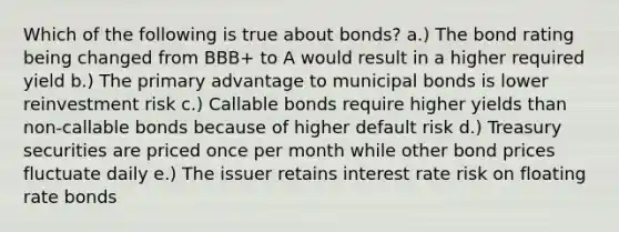 Which of the following is true about bonds? a.) The bond rating being changed from BBB+ to A would result in a higher required yield b.) The primary advantage to municipal bonds is lower reinvestment risk c.) Callable bonds require higher yields than non-callable bonds because of higher default risk d.) Treasury securities are priced once per month while other bond prices fluctuate daily e.) The issuer retains interest rate risk on floating rate bonds