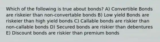 Which of the following is true about bonds? A) Convertible Bonds are riskeier than non-convertable bonds B) Low yield Bonds are riskeier than high yield bonds C) Callable bonds are riskier than non-callable bonds D) Secured bonds are riskier than debentures E) Discount bonds are riskier than premium bonds