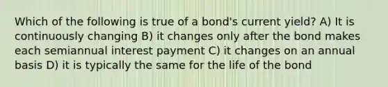 Which of the following is true of a bond's current yield? A) It is continuously changing B) it changes only after the bond makes each semiannual interest payment C) it changes on an annual basis D) it is typically the same for the life of the bond