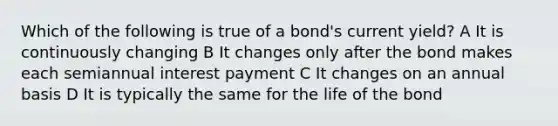 Which of the following is true of a bond's current yield? A It is continuously changing B It changes only after the bond makes each semiannual interest payment C It changes on an annual basis D It is typically the same for the life of the bond