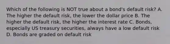 Which of the following is NOT true about a bond's default risk? A. The higher the default risk, the lower the dollar price B. The higher the default risk, the higher the interest rate C. Bonds, especially US treasury securities, always have a low default risk D. Bonds are graded on default risk