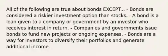 All of the following are true about bonds EXCEPT... - Bonds are considered a riskier investment option than stocks. - A bond is a loan given to a company or government by an investor who receives interest in return. - Companies and governments issue bonds to fund new projects or ongoing expenses. - Bonds are a way for investors to diversify their portfolios and generate additional income.