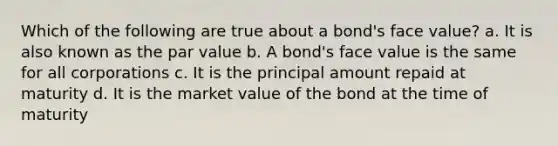 Which of the following are true about a bond's face value? a. It is also known as the par value b. A bond's face value is the same for all corporations c. It is the principal amount repaid at maturity d. It is the market value of the bond at the time of maturity