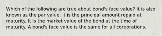 Which of the following are true about bond's face value? It is also known as the par value. It is the principal amount repaid at maturity. It is the market value of the bond at the time of maturity. A bond's face value is the same for all corporations.