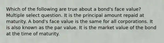 Which of the following are true about a bond's face value? Multiple select question. It is the principal amount repaid at maturity. A bond's face value is the same for all corporations. It is also known as the par value. It is the market value of the bond at the time of maturity.