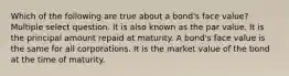 Which of the following are true about a bond's face value? Multiple select question. It is also known as the par value. It is the principal amount repaid at maturity. A bond's face value is the same for all corporations. It is the market value of the bond at the time of maturity.