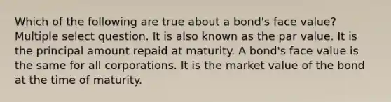 Which of the following are true about a bond's face value? Multiple select question. It is also known as the par value. It is the principal amount repaid at maturity. A bond's face value is the same for all corporations. It is the market value of the bond at the time of maturity.