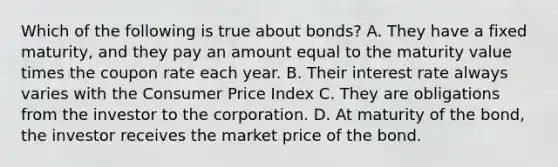 Which of the following is true about​ bonds? A. They have a fixed​ maturity, and they pay an amount equal to the maturity value times the coupon rate each year. B. Their interest rate always varies with the Consumer Price Index C. They are obligations from the investor to the corporation. D. At maturity of the​ bond, the investor receives the market price of the bond.