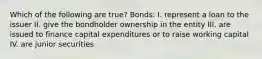 Which of the following are true? Bonds: I. represent a loan to the issuer II. give the bondholder ownership in the entity III. are issued to finance capital expenditures or to raise working capital IV. are junior securities