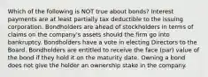 Which of the following is NOT true about bonds? Interest payments are at least partially tax deductible to the issuing corporation. Bondholders are ahead of stockholders in terms of claims on the company's assets should the firm go into bankruptcy. Bondholders have a vote in electing Directors to the Board. Bondholders are entitled to receive the face (par) value of the bond if they hold it on the maturity date. Owning a bond does not give the holder an ownership stake in the company.