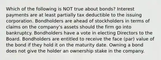 Which of the following is NOT true about bonds? Interest payments are at least partially tax deductible to the issuing corporation. Bondholders are ahead of stockholders in terms of claims on the company's assets should the firm go into bankruptcy. Bondholders have a vote in electing Directors to the Board. Bondholders are entitled to receive the face (par) value of the bond if they hold it on the maturity date. Owning a bond does not give the holder an ownership stake in the company.