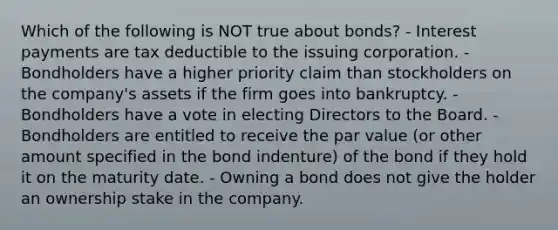 Which of the following is NOT true about bonds? - Interest payments are tax deductible to the issuing corporation. - Bondholders have a higher priority claim than stockholders on the company's assets if the firm goes into bankruptcy. - Bondholders have a vote in electing Directors to the Board. - Bondholders are entitled to receive the par value (or other amount specified in the bond indenture) of the bond if they hold it on the maturity date. - Owning a bond does not give the holder an ownership stake in the company.