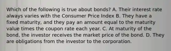 Which of the following is true about​ bonds? A. Their interest rate always varies with the Consumer Price Index B. They have a fixed​ maturity, and they pay an amount equal to the maturity value times the coupon rate each year. C. At maturity of the​ bond, the investor receives the market price of the bond. D. They are obligations from the investor to the corporation.