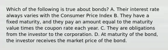 Which of the following is true about​ bonds? A. Their interest rate always varies with the Consumer Price Index B. They have a fixed​ maturity, and they pay an amount equal to the maturity value times the coupon rate each year. C. They are obligations from the investor to the corporation. D. At maturity of the​ bond, the investor receives the market price of the bond.