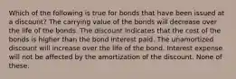 Which of the following is true for bonds that have been issued at a discount? The carrying value of the bonds will decrease over the life of the bonds. The discount indicates that the cost of the bonds is higher than the bond interest paid. The unamortized discount will increase over the life of the bond. Interest expense will not be affected by the amortization of the discount. None of these.