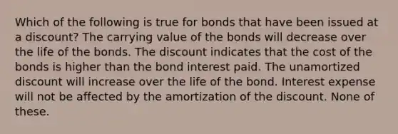 Which of the following is true for bonds that have been issued at a discount? The carrying value of the bonds will decrease over the life of the bonds. The discount indicates that the cost of the bonds is higher than the bond interest paid. The unamortized discount will increase over the life of the bond. Interest expense will not be affected by the amortization of the discount. None of these.