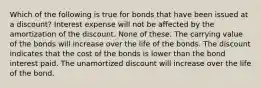 Which of the following is true for bonds that have been issued at a discount? Interest expense will not be affected by the amortization of the discount. None of these. The carrying value of the bonds will increase over the life of the bonds. The discount indicates that the cost of the bonds is lower than the bond interest paid. The unamortized discount will increase over the life of the bond.