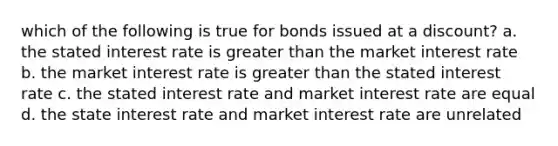 which of the following is true for bonds issued at a discount? a. the stated interest rate is greater than the market interest rate b. the market interest rate is greater than the stated interest rate c. the stated interest rate and market interest rate are equal d. the state interest rate and market interest rate are unrelated