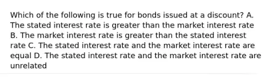 Which of the following is true for bonds issued at a discount? A. The stated interest rate is greater than the market interest rate B. The market interest rate is greater than the stated interest rate C. The stated interest rate and the market interest rate are equal D. The stated interest rate and the market interest rate are unrelated