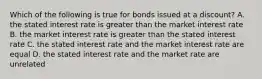 Which of the following is true for bonds issued at a discount? A. the stated interest rate is greater than the market interest rate B. the market interest rate is greater than the stated interest rate C. the stated interest rate and the market interest rate are equal D. the stated interest rate and the market rate are unrelated