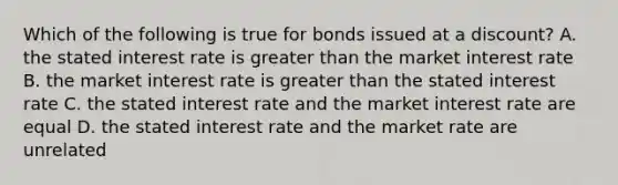 Which of the following is true for bonds issued at a discount? A. the stated interest rate is greater than the market interest rate B. the market interest rate is greater than the stated interest rate C. the stated interest rate and the market interest rate are equal D. the stated interest rate and the market rate are unrelated