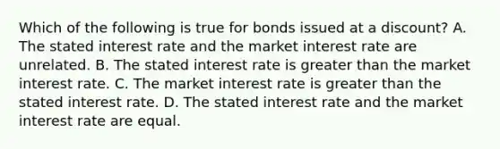 Which of the following is true for bonds issued at a discount? A. The stated interest rate and the market interest rate are unrelated. B. The stated interest rate is greater than the market interest rate. C. The market interest rate is greater than the stated interest rate. D. The stated interest rate and the market interest rate are equal.