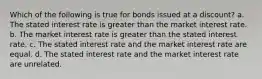 Which of the following is true for bonds issued at a discount? a. The stated interest rate is greater than the market interest rate. b. The market interest rate is greater than the stated interest rate. c. The stated interest rate and the market interest rate are equal. d. The stated interest rate and the market interest rate are unrelated.