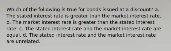 Which of the following is true for bonds issued at a discount? a. The stated interest rate is <a href='https://www.questionai.com/knowledge/ktgHnBD4o3-greater-than' class='anchor-knowledge'>greater than</a> the market interest rate. b. The market interest rate is greater than the stated interest rate. c. The stated interest rate and the market interest rate are equal. d. The stated interest rate and the market interest rate are unrelated.