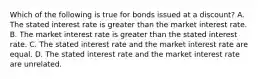 Which of the following is true for bonds issued at a discount? A. The stated interest rate is greater than the market interest rate. B. The market interest rate is greater than the stated interest rate. C. The stated interest rate and the market interest rate are equal. D. The stated interest rate and the market interest rate are unrelated.