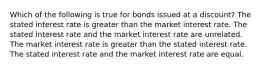 Which of the following is true for bonds issued at a discount? The stated interest rate is greater than the market interest rate. The stated interest rate and the market interest rate are unrelated. The market interest rate is greater than the stated interest rate. The stated interest rate and the market interest rate are equal.