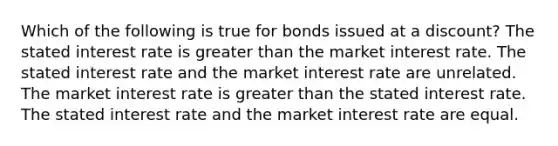 Which of the following is true for bonds issued at a discount? The stated interest rate is greater than the market interest rate. The stated interest rate and the market interest rate are unrelated. The market interest rate is greater than the stated interest rate. The stated interest rate and the market interest rate are equal.