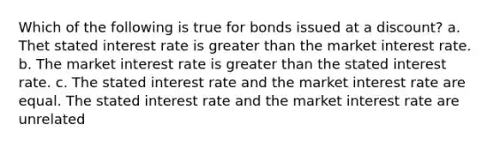 Which of the following is true for bonds issued at a discount? a. Thet stated interest rate is greater than the market interest rate. b. The market interest rate is greater than the stated interest rate. c. The stated interest rate and the market interest rate are equal. The stated interest rate and the market interest rate are unrelated