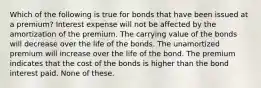 Which of the following is true for bonds that have been issued at a premium? Interest expense will not be affected by the amortization of the premium. The carrying value of the bonds will decrease over the life of the bonds. The unamortized premium will increase over the life of the bond. The premium indicates that the cost of the bonds is higher than the bond interest paid. None of these.