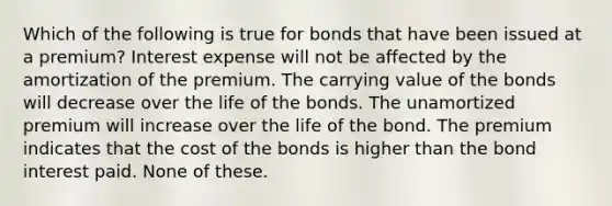 Which of the following is true for bonds that have been issued at a premium? Interest expense will not be affected by the amortization of the premium. The carrying value of the bonds will decrease over the life of the bonds. The unamortized premium will increase over the life of the bond. The premium indicates that the cost of the bonds is higher than the bond interest paid. None of these.