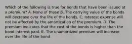 Which of the following is true for bonds that have been issued at a premium? A. None of these B. The carrying value of the bonds will decrease over the life of the bonds. C. Interest expense will not be affected by the amortization of the premium. D. The premium indicates that the cost of the bonds is higher than the bond interest paid. E. The unamortized premium will increase over the life of the bond