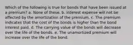 Which of the following is true for bonds that have been issued at a premium? a. None of these. b. Interest expense will not be affected by the amortization of the premium. c. The premium indicates that the cost of the bonds is higher than the bond interest paid. d. The carrying value of the bonds will decrease over the life of the bonds. e. The unamortized premium will increase over the life of the bond.