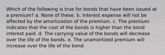 Which of the following is true for bonds that have been issued at a premium? a. None of these. b. Interest expense will not be affected by the amortization of the premium. c. The premium indicates that the cost of the bonds is higher than the bond interest paid. d. The carrying value of the bonds will decrease over the life of the bonds. e. The unamortized premium will increase over the life of the bond.